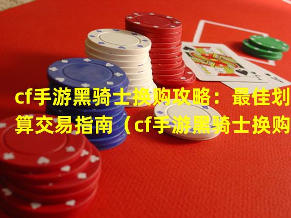 cf手游黑骑士换购攻略：最佳划算交易指南（cf手游黑骑士换购技巧揭秘：获得更多优惠的秘诀）