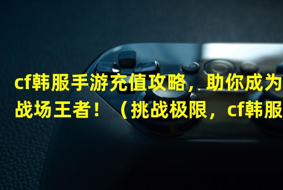 cf韩服手游充值攻略，助你成为战场王者！（挑战极限，cf韩服手游充值狂享超强福利！）