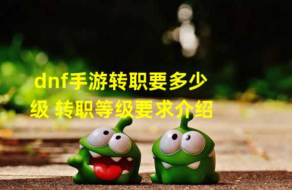 dnf手游转职要多少级 转职等级要求介绍