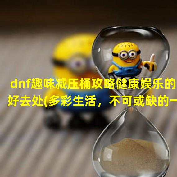 dnf趣味减压桶攻略健康娱乐的好去处(多彩生活，不可或缺的一环)