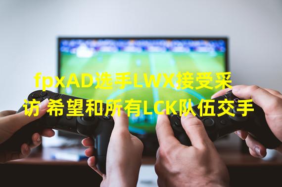 fpxAD选手LWX接受采访 希望和所有LCK队伍交手