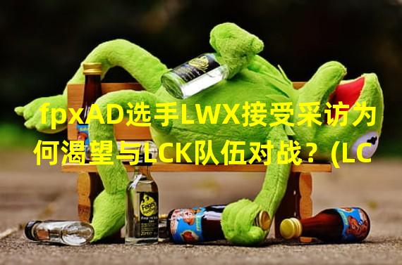 fpxAD选手LWX接受采访为何渴望与LCK队伍对战？(LCK战队撼动fpxAD的决心LWX亲述交手希望)