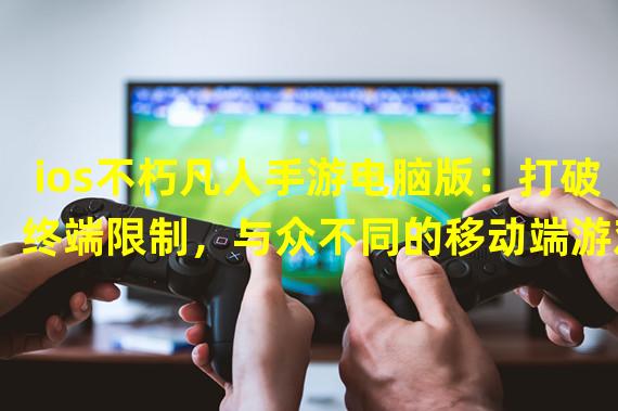 ios不朽凡人手游电脑版：打破终端限制，与众不同的移动端游戏体验！（(ios不朽凡人手游电脑版：穿越屏幕，挑战新境界的独特游戏魅力！）