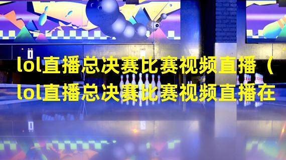 lol直播总决赛比赛视频直播（lol直播总决赛比赛视频直播在线观看）