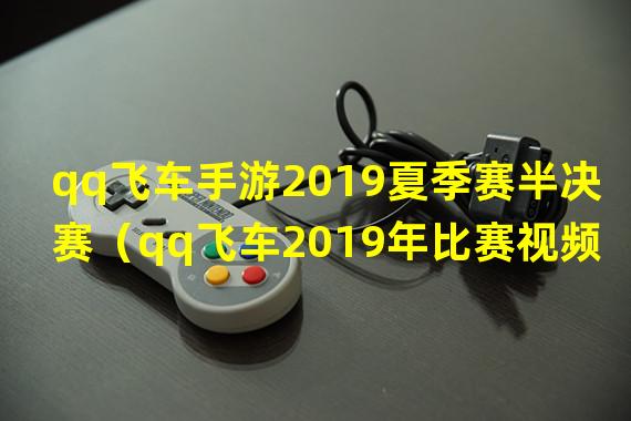 qq飞车手游2019夏季赛半决赛（qq飞车2019年比赛视频）