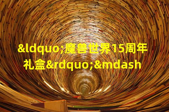 “魔兽世界15周年礼盒”——收藏家们的必备之选(“15周年限定礼盒”——回忆与纪念的完美选择)