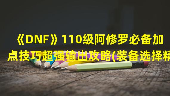 《DNF》110级阿修罗必备加点技巧超强输出攻略(装备选择精要)(如何让你的110级阿修罗提升战斗力？今天为您揭秘(想必内心充满期待))