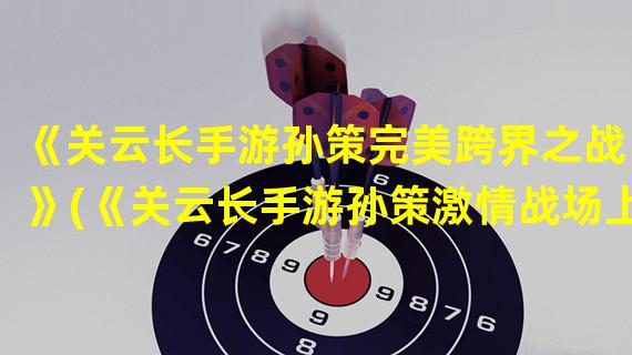 《关云长手游孙策完美跨界之战！》(《关云长手游孙策激情战场上的无敌战神！》)