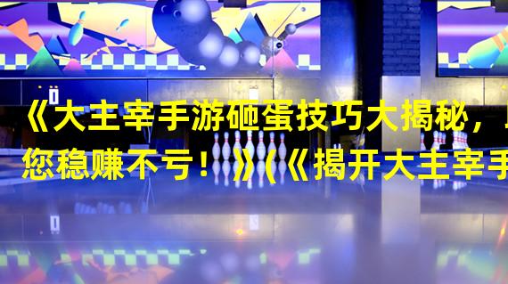 《大主宰手游砸蛋技巧大揭秘，助您稳赚不亏！》(《揭开大主宰手游砸蛋的神秘面纱，让你游刃有余！》)