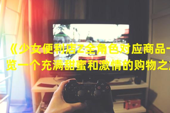 《少女便利店Z全角色对应商品一览一个充满甜蜜和激情的购物之旅！》(《少女便利店Z全角色对应商品一览探索情感与时尚的无限可能！》)