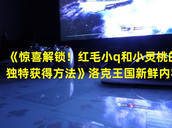 《惊喜解锁！红毛小q和小灵桃的独特获得方法》洛克王国新鲜内容揭秘！()《领略新的玩法！红毛小q和小灵桃在威力洛克王国如何取得》与众不同的冒险之旅！)