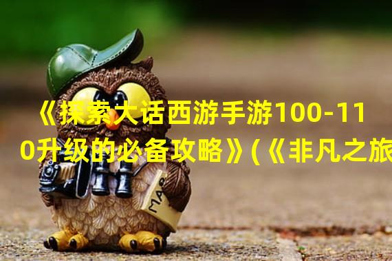 《探索大话西游手游100-110升级的必备攻略》(《非凡之旅！大话西游手游100-110升级攻略揭秘》)