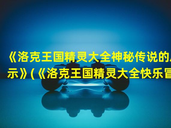 《洛克王国精灵大全神秘传说的启示》(《洛克王国精灵大全快乐冒险的新篇章》)