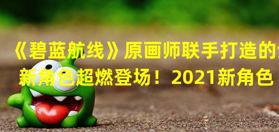 《碧蓝航线》原画师联手打造的全新角色超燃登场！2021新角色解析(《碧蓝航线》新正义阵营，击败邪恶敌人带来全新体验2021阵营战斗玩法详解)