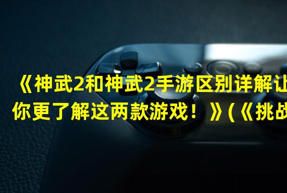 《神武2和神武2手游区别详解让你更了解这两款游戏！》(《挑战神武2系列玩家对比精准分析，手游与端游中有何不同？》)