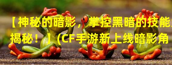 【神秘的暗影，掌控黑暗的技能大揭秘！】(CF手游新上线暗影角色，这些技能让你玩转黑暗！】)