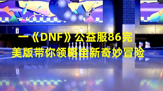 一《DNF》公益服86完美版带你领略全新奇妙冒险