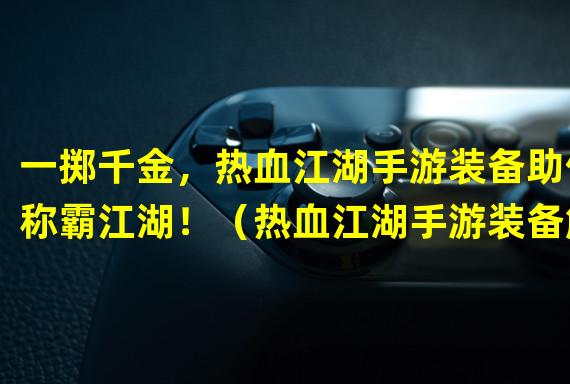 一掷千金，热血江湖手游装备助你称霸江湖！（热血江湖手游装备解密，巧用装备打破游戏平衡！）