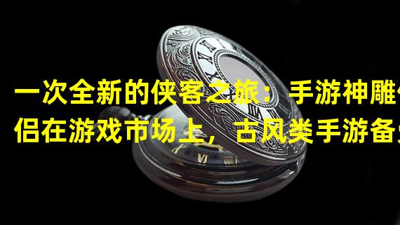 一次全新的侠客之旅：手游神雕侠侣在游戏市场上，古风类手游备受玩家青睐。而神雕侠侣手游2官网近期上线的“神雕侠侣”游戏，以独具匠心的剧情和设计获得了一众玩家的喜爱。这款游戏采用经典侠客题材，玩法清新，画面细腻，每个人都能在游戏中享受到一次全新的侠客之旅。