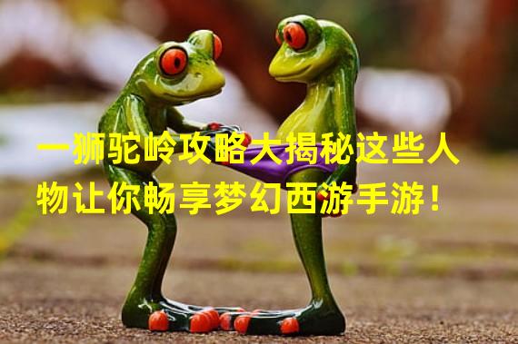 一狮驼岭攻略大揭秘这些人物让你畅享梦幻西游手游！