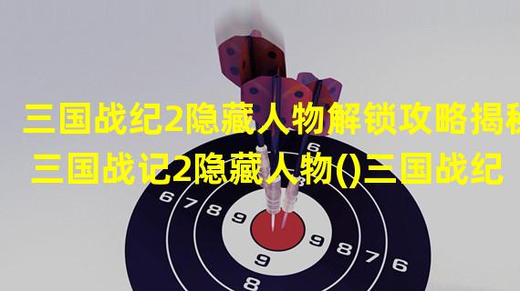 三国战纪2隐藏人物解锁攻略揭秘三国战记2隐藏人物()三国战纪2隐藏人物大揭秘！不容错过的三国战纪2隐藏人物解锁方法)