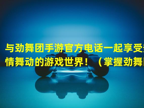 与劲舞团手游官方电话一起享受热情舞动的游戏世界！（掌握劲舞团手游官方电话，舞出你的独特节奏！）