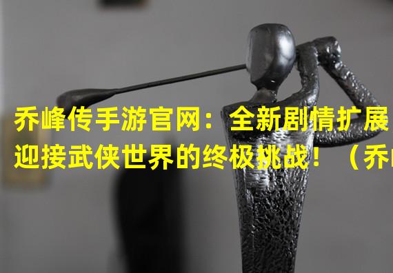 乔峰传手游官网：全新剧情扩展，迎接武侠世界的终极挑战！（乔峰传手游官网：重温经典武侠，化身乔峰再战江湖！）