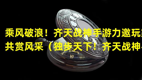 乘风破浪！齐天战神手游力邀玩家共赏风采（独步天下！齐天战神手游带你体验绝世武神之路）