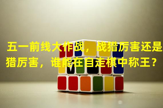 五一前线大作战，战猎厉害还是6猎厉害，谁能在自走棋中称王？（(PK对决，自走棋战猎VS6猎，谁才是真正的厉害？）