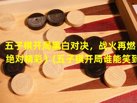 五子棋开局黑白对决，战火再燃（绝对精彩）(五子棋开局谁能笑到最后（决一胜负）)