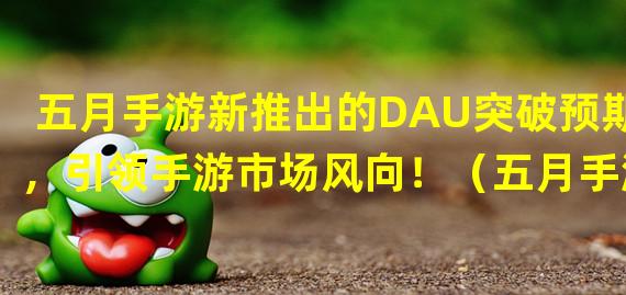 五月手游新推出的DAU突破预期，引领手游市场风向！（五月手游封测火爆，DAU创历史新高，让你畅玩不停！）