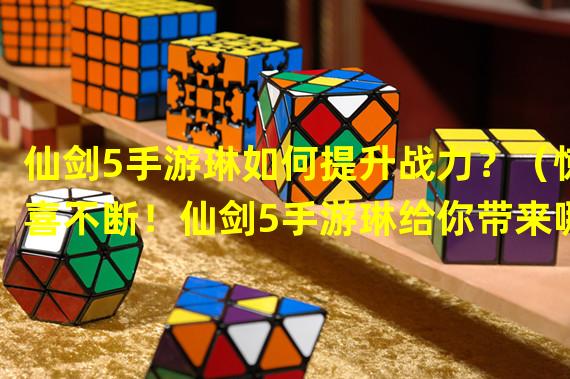 仙剑5手游琳如何提升战力？（惊喜不断！仙剑5手游琳给你带来哪些特色玩法？）