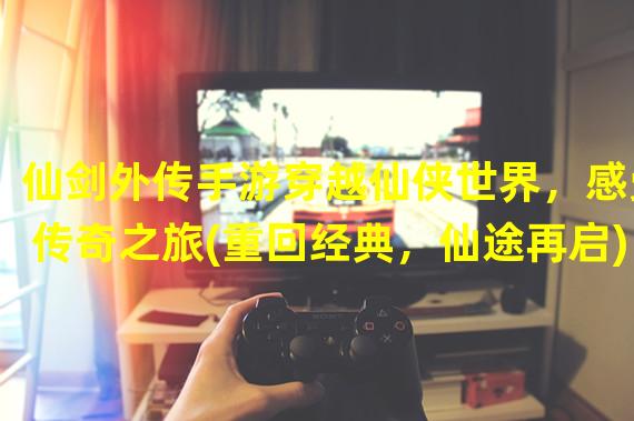 仙剑外传手游穿越仙侠世界，感受传奇之旅(重回经典，仙途再启)