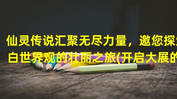 仙灵传说汇聚无尽力量，邀您探索白世界观的壮丽之旅(开启大展的华丽章节)