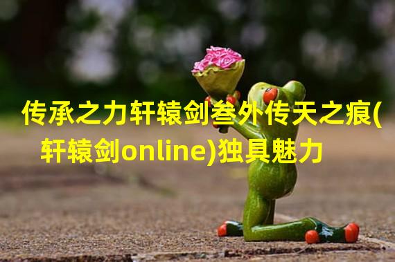 传承之力轩辕剑叁外传天之痕(轩辕剑online)独具魅力