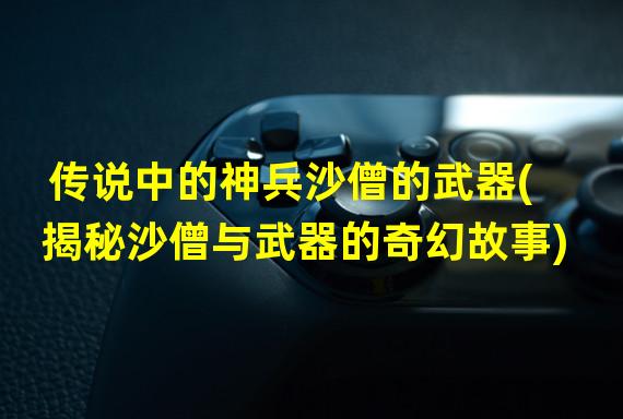 传说中的神兵沙僧的武器(揭秘沙僧与武器的奇幻故事)