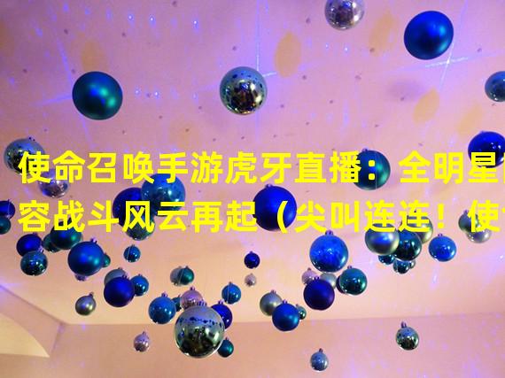 使命召唤手游虎牙直播：全明星阵容战斗风云再起（尖叫连连！使命召唤手游虎牙直播引爆热血电竞潮流）