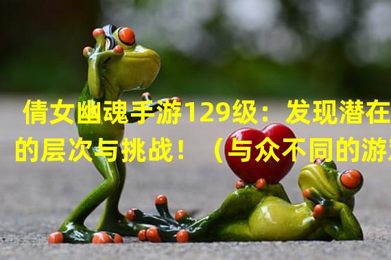 倩女幽魂手游129级：发现潜在的层次与挑战！（与众不同的游戏体验——倩女幽魂手游129级的精彩之处！）