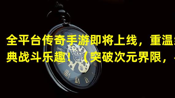 全平台传奇手游即将上线，重温经典战斗乐趣！（突破次元界限，手游与端游玩家狂欢互通！）