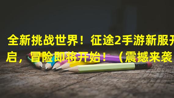 全新挑战世界！征途2手游新服开启，冒险即将开始！（震撼来袭！征途2手游盛大开服，感受全新冒险体验！）