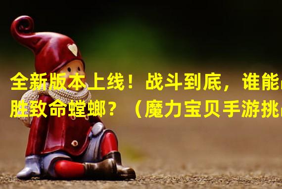 全新版本上线！战斗到底，谁能战胜致命螳螂？（魔力宝贝手游挑战极限，如何对抗致命螳螂？）