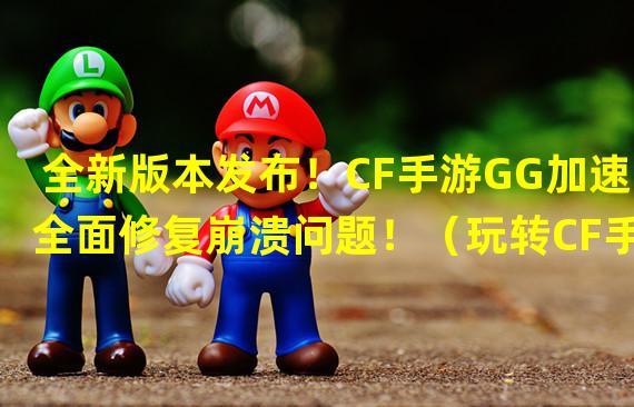 全新版本发布！CF手游GG加速全面修复崩溃问题！（玩转CF手游GG加速技巧，稳定游戏提升无限快感！）