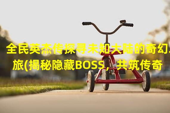 全民英杰传探寻未知大陆的奇幻之旅(揭秘隐藏BOSS，共筑传奇)