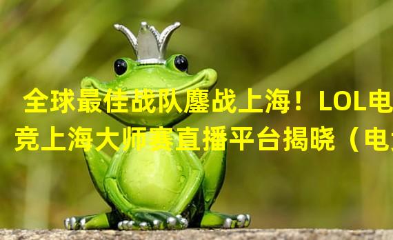 全球最佳战队鏖战上海！LOL电竞上海大师赛直播平台揭晓（电竞王者争锋！英雄联盟上海大师赛直播将带来惊天对决）