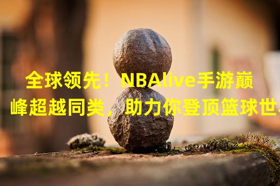 全球领先！NBAlive手游巅峰超越同类，助力你登顶篮球世界！（突破极限！NBAlive手游巅峰独创玩法带你燃爆球场，成就篮球巨星！）