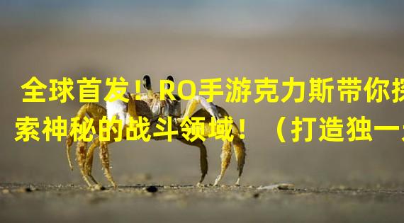 全球首发！RO手游克力斯带你探索神秘的战斗领域！（打造独一无二的战斗技能，RO手游克力斯带你体验史上最激动人心的战斗！）