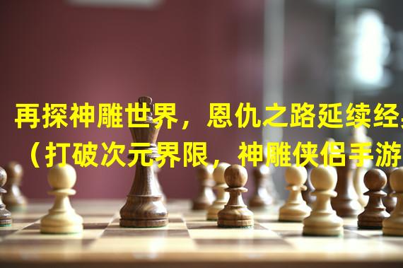 再探神雕世界，恩仇之路延续经典（打破次元界限，神雕侠侣手游50恩仇录震撼来袭）