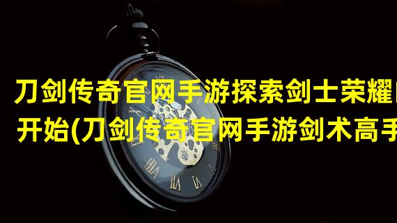 刀剑传奇官网手游探索剑士荣耀的开始(刀剑传奇官网手游剑术高手的战斗殿堂)