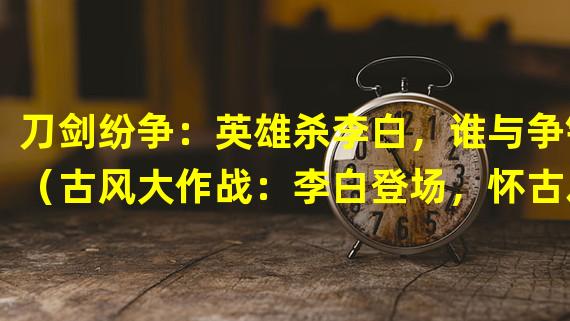 刀剑纷争：英雄杀李白，谁与争锋（古风大作战：李白登场，怀古之旅乐翻天）