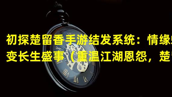 初探楚留香手游结发系统：情缘蜕变长生盛事（重温江湖恩怨，楚留香手游结发受长生新玩法）